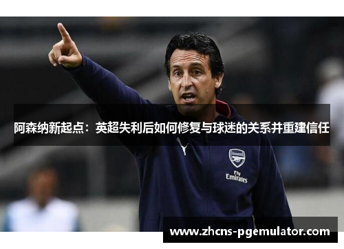 阿森纳新起点：英超失利后如何修复与球迷的关系并重建信任