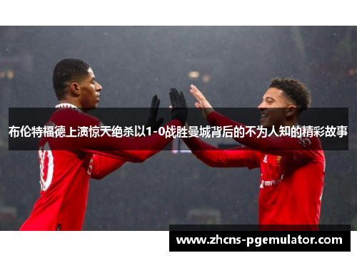 布伦特福德上演惊天绝杀以1-0战胜曼城背后的不为人知的精彩故事