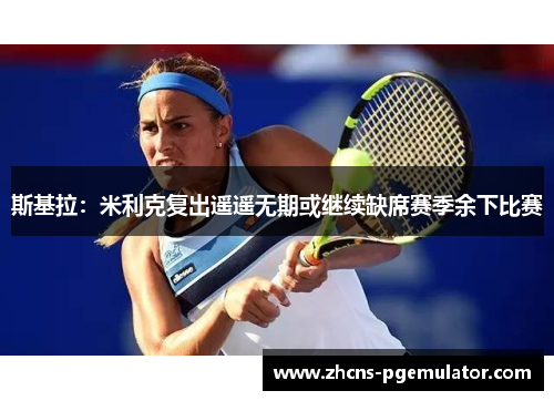 斯基拉:米利克复出遥遥无期或继续缺席赛季余下比赛 斯基拉:米利克复出遥遥无期或继续缺席赛季余下比赛