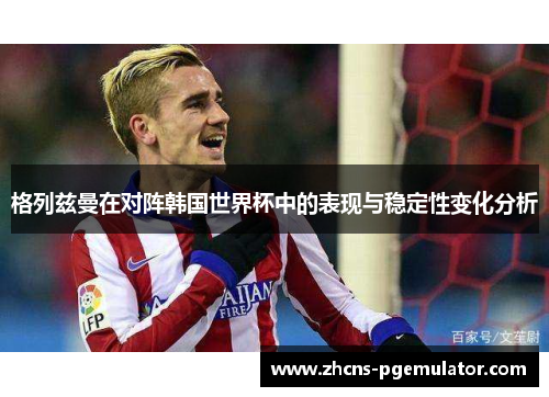 格列兹曼在对阵韩国世界杯中的表现与稳定性变化分析