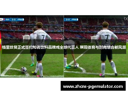 格里兹曼正式签约知名饮料品牌成全球代言人 展现体育与时尚结合新风潮 格里兹曼正式签约知名饮料品牌成全球代言人 展现体育与时尚结合新风潮